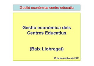 Gestió econòmica centre educatiu




 Gestió econòmica dels
   Centres Educatius


     (Baix Llobregat)
                    15 de desembre de 2011   1
 