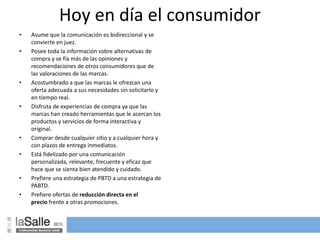 Hoy en día el consumidor
• Asume que la comunicación es bidireccional y se
convierte en juez.
• Posee toda la información sobre alternativas de
compra y se fía más de las opiniones y
recomendaciones de otros consumidores que de
las valoraciones de las marcas.
• Acostumbrado a que las marcas le ofrezcan una
oferta adecuada a sus necesidades sin solicitarlo y
en tiempo real.
• Disfruta de experiencias de compra ya que las
marcas han creado herramientas que le acercan los
productos y servicios de forma interactiva y
original.
• Comprar desde cualquier sitio y a cualquier hora y
con plazos de entrega inmediatos.
• Está fidelizado por una comunicación
personalizada, relevante, frecuente y eficaz que
hace que se sienta bien atendido y cuidado.
• Prefiere una estrategia de PBTD a una estrategia de
PABTD.
• Prefiere ofertas de reducción directa en el
precio frente a otras promociones.
 