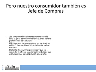 Pero nuestro consumidor también es
Jefe de Compras
• ¿Se comportará de diferente manera cuando
lleva la gorra de consumidor que cuando lleva la
gorra de Jefe de Compras?
• El B2B cambia para adaptarse a los parámetros
del B2C. Ya sucedió con el mk industrial y el de
consumo.
• El cliente desea vivir experiencias y que su
vendedor le ofrezca soluciones inmediatas y que
esté disponible para él 24h/365 días al año.
 
