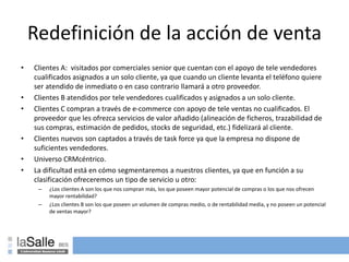 Redefinición de la acción de venta
• Clientes A: visitados por comerciales senior que cuentan con el apoyo de tele vendedores
cualificados asignados a un solo cliente, ya que cuando un cliente levanta el teléfono quiere
ser atendido de inmediato o en caso contrario llamará a otro proveedor.
• Clientes B atendidos por tele vendedores cualificados y asignados a un solo cliente.
• Clientes C compran a través de e-commerce con apoyo de tele ventas no cualificados. El
proveedor que les ofrezca servicios de valor añadido (alineación de ficheros, trazabilidad de
sus compras, estimación de pedidos, stocks de seguridad, etc.) fidelizará al cliente.
• Clientes nuevos son captados a través de task force ya que la empresa no dispone de
suficientes vendedores.
• Universo CRMcéntrico.
• La dificultad está en cómo segmentaremos a nuestros clientes, ya que en función a su
clasificación ofreceremos un tipo de servicio u otro:
– ¿Los clientes A son los que nos compran más, los que poseen mayor potencial de compras o los que nos ofrecen
mayor rentabilidad?
– ¿Los clientes B son los que poseen un volumen de compras medio, o de rentabilidad media, y no poseen un potencial
de ventas mayor?
 
