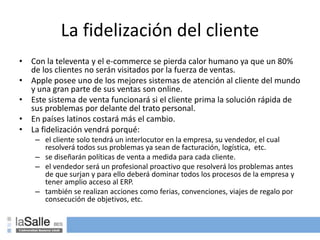 La fidelización del cliente
• Con la televenta y el e-commerce se pierda calor humano ya que un 80%
de los clientes no serán visitados por la fuerza de ventas.
• Apple posee uno de los mejores sistemas de atención al cliente del mundo
y una gran parte de sus ventas son online.
• Este sistema de venta funcionará si el cliente prima la solución rápida de
sus problemas por delante del trato personal.
• En países latinos costará más el cambio.
• La fidelización vendrá porqué:
– el cliente solo tendrá un interlocutor en la empresa, su vendedor, el cual
resolverá todos sus problemas ya sean de facturación, logística, etc.
– se diseñarán políticas de venta a medida para cada cliente.
– el vendedor será un profesional proactivo que resolverá los problemas antes
de que surjan y para ello deberá dominar todos los procesos de la empresa y
tener amplio acceso al ERP.
– también se realizan acciones como ferias, convenciones, viajes de regalo por
consecución de objetivos, etc.
 
