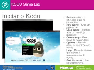 KODU Game Lab


Iniciar o Kodu     • Resume – Abre o
                     último jogo que foi
                     construído;
                   • New World – Criar um
                     jogo de raiz;
                   • Load World – Permite
                     abrir um mundo já
                     guardado;
                   • Community – Abre
                     jogos da comunidade;
                   • Options - Permite
                     editar as definições do
                     Kodu;
                   • Help – Menu de ajuda e
                     que explica o
                     funcionamento do
                     Kodu;
                   • Quit Kodu – Ao clicar
                     sai do programa.
 
