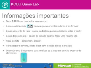 KODU Game Lab


Informações importantes
• Tecla ESC Serve para voltar aos menus;

• As setas do teclado         servem para aumentar e diminuir as formas;

• Botão esquerdo do rato + space do teclado permite deslocar sobre o ecrã;

• Botão direito do rato + space do teclado permite fazer uma rotação 3D;

• Roda do rato – aproximar / afastar;

• Para apagar o terreno, basta clicar com o botão direito e arrastar;

• O termómetro é importante para verificar se o jogo tem ou não excesso de
  elementos
 