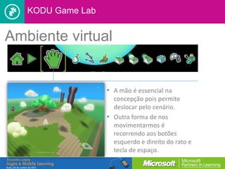 KODU Game Lab


Ambiente virtual


                   • A mão é essencial na
                     concepção pois permite
                     deslocar pelo cenário.
                   • Outra forma de nos
                     movimentarmos é
                     recorrendo aos botões
                     esquerdo e direito do rato e
                     tecla de espaço.
 