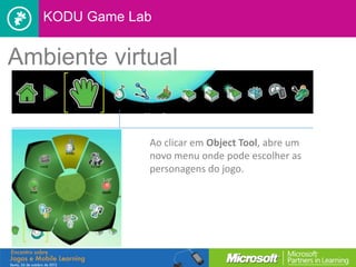 KODU Game Lab


Ambiente virtual


               Ao clicar em Object Tool, abre um
               novo menu onde pode escolher as
               personagens do jogo.
 
