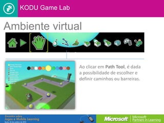 KODU Game Lab


Ambiente virtual


                   Ao clicar em Path Tool, é dada
                   a possibilidade de escolher e
                   definir caminhos ou barreiras.
 