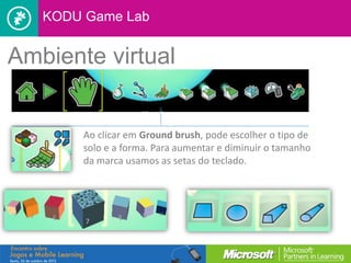 KODU Game Lab


Ambiente virtual


       Ao clicar em Ground brush, pode escolher o tipo de
       solo e a forma. Para aumentar e diminuir o tamanho
       da marca usamos as setas do teclado.
 