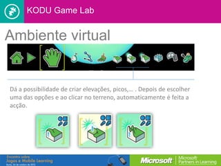 KODU Game Lab


Ambiente virtual


Dá a possibilidade de criar elevações, picos,… . Depois de escolher
uma das opções e ao clicar no terreno, automaticamente é feita a
acção.
 
