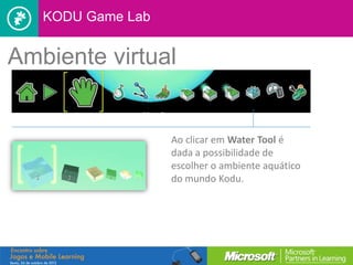 KODU Game Lab


Ambiente virtual


                   Ao clicar em Water Tool é
                   dada a possibilidade de
                   escolher o ambiente aquático
                   do mundo Kodu.
 
