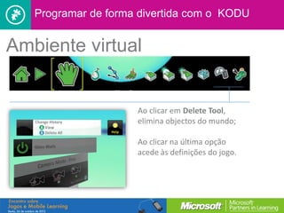 Programar de forma divertida com o KODU


Ambiente virtual


                     Ao clicar em Delete Tool,
                     elimina objectos do mundo;

                     Ao clicar na última opção
                     acede às definições do jogo.
 