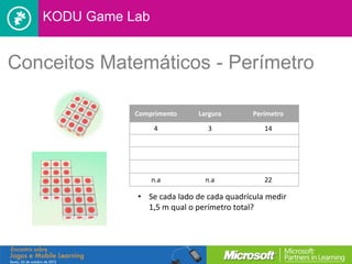 KODU Game Lab


Conceitos Matemáticos - Perímetro

              Comprimento    Largura        Perímetro

                   4            3              14




                   n.a         n.a             22

              • Se cada lado de cada quadrícula medir
                1,5 m qual o perímetro total?
 