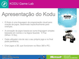 KODU Game Lab


Apresentação do Kodu
• O Kodu é uma linguagem de programação visual para
  criação de jogos, desenhado especificamente para
  crianças;

• A conceção de jogos baseia-se numa linguagem simples
  baseada em ícones e na lógica Quando  Faz
  (When  Do);

• Cada utilizador cria de raiz o seu próprio jogo e no final
  pode partilhá-lo;

• Criar jogos a 3D, que funcionam na Xbox 360 e PC;
 