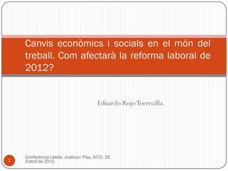 Canvis econòmics i socials en el món del
    treball. Com afectarà la reforma laboral de
    2012?


                                        Eduardo Rojo Torrecilla.




    Conferència Lleida. Justícia i Pau. ACO. 26
1   d'abril de 2012.
 