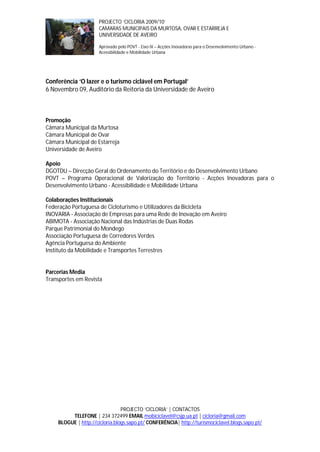 PROJECTO ‘CICLORIA 2009/10’
                      CAMARAS MUNICIPAIS DA MURTOSA, OVAR E ESTARREJA E
                      UNIVERSIDADE DE AVEIRO

                      Aprovado pelo POVT - Eixo IX – Acções Inovadoras para o Desenvolvimento Urbano -
                      Acessibilidade e Mobilidade Urbana




Conferência ‘O lazer e o turismo ciclável em Portugal’
6 Novembro 09, Auditório da Reitoria da Universidade de Aveiro



Promoção
Câmara Municipal da Murtosa
Câmara Municipal de Ovar
Câmara Municipal de Estarreja
Universidade de Aveiro

Apoio
DGOTDU – Direcção Geral do Ordenamento do Território e do Desenvolvimento Urbano
POVT – Programa Operacional de Valorização do Território - Acções Inovadoras para o
Desenvolvimento Urbano - Acessibilidade e Mobilidade Urbana

Colaborações Institucionais
Federação Portuguesa de Cicloturismo e Utilizadores da Bicicleta
INOVARIA - Associação de Empresas para uma Rede de Inovação em Aveiro
ABIMOTA - Associação Nacional das Indústrias de Duas Rodas
Parque Patrimonial do Mondego
Associação Portuguesa de Corredores Verdes
Agência Portuguesa do Ambiente
Instituto da Mobilidade e Transportes Terrestres


Parcerias Media
Transportes em Revista




                                PROJECTO ‘CICLORIA’ | CONTACTOS
         TELEFONE | 234 372499 EMAIL mobiciclavel@csjp.ua.pt | cicloria@gmail.com
    BLOGUE | http://cicloria.blogs.sapo.pt/ CONFERÊNCIA| http://turismociclavel.blogs.sapo.pt/
 