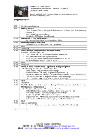PROJECTO ‘CICLORIA 2009/10’
                           CAMARAS MUNICIPAIS DA MURTOSA, OVAR E ESTARREJA E
                           UNIVERSIDADE DE AVEIRO

                           Aprovado pelo POVT - Eixo IX – Acções Inovadoras para o Desenvolvimento Urbano -
                           Acessibilidade e Mobilidade Urbana

Programa provisório


9:00        Recepção dos participantes
9:30        Sessão de abertura
                 Vítor Campos – Director Geral do Ordenamento do Território e do Desenvolvimento
                      Urbano (*)
                 Reitoria da Universidade de Aveiro
                 Presidentes CM Murtosa, Ovar e Estarreja
10:15       Challenges for EU cycle tourism policies
                      Les Lumsdon (Univ. Central Lancashire – Reino Unido)
10:45       Apresentação do Projecto CICLORIA
                 Artur Rosa Pires / Jorge Carvalho / José Carlos Mota
11:05       Debate
11:20       Coffee Break
11:40       Painel I – Inovação, competitividade e mobilidade ciclável
            Moderador: Carlos Rodrigues – UA
                 José Caetano - FPCUB - Desafios do cicloturismo em Portugal
                 Rui Lopes - INOVARIA - Tecnologias e Bicicleta
                 Paulo Rodrigues - ABIMOTA – Os desafios da indústria da Bicicleta
                 Eduardo Anselmo Castro – O cluster da Bicicleta
12:40       Debate
13:00       Almoço livre
14:30       Painel II - O lazer e o turismo ciclável – Experiências municipais/regionais
            Moderador: Jorge Carvalho – UA e Isabel Seabra - IMTT
                 Nuno Martins - Parque Patrimonial do Mondego
                 Guilherme Almeida (CM Viseu) - Projecto ‘Ecopista do Dão’ (*)
                 Presidentes CM Valença e Monção - ‘Ecopista do Minho’ (Prémio Europeu Vias Verdes) (*)
                 João Reis Machado (APCV) - Esquema Director Ciclável do Alentejo
                 José Sá Fernandes (CM Lisboa) - Rede de Ciclovias de Lisboa (*)
15:45       Debate
16:15       Coffee Break
16:30       Painel III – O lazer e o turismo ciclável - Boas práticas internacionais / contributos para a
            definição de uma política nacional
            Moderador: Elisabeth Kastenholz – UA e Jorge Carvalho - UA
                 Richard Watson (Univ. Central Lancashire) – Camel Tarka Cycle Trail - UK
                 Vias Verdes Espanha / Associação Europeia de Vias Verdes (*)
                 Luís Silvestre (REFER) – ‘Plano Nacional de Ecopistas’
                 Regina Vilão - APA - A Mobilidade Sustentável e os desafios do desenvolvimento
                 Isabel Seabra - IMTT - Políticas e Orientações para a Mobilidade Ciclável
17:45       Debate
18:15       Sessão de Encerramento
                      João Ferrão - Secretário de Estado do Ordenamento do Território e Cidade (*)

* aguarda-se confirmação




                                    PROJECTO ‘CICLORIA’ | CONTACTOS
             TELEFONE | 234 372499 EMAIL mobiciclavel@csjp.ua.pt | cicloria@gmail.com
        BLOGUE | http://cicloria.blogs.sapo.pt/ CONFERÊNCIA| http://turismociclavel.blogs.sapo.pt/
 