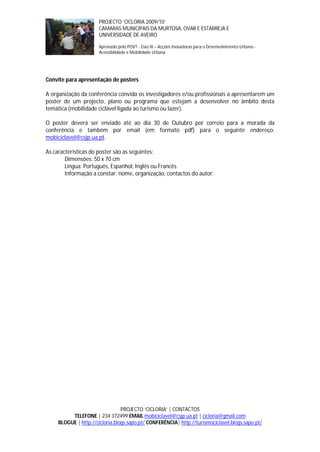PROJECTO ‘CICLORIA 2009/10’
                       CAMARAS MUNICIPAIS DA MURTOSA, OVAR E ESTARREJA E
                       UNIVERSIDADE DE AVEIRO

                       Aprovado pelo POVT - Eixo IX – Acções Inovadoras para o Desenvolvimento Urbano -
                       Acessibilidade e Mobilidade Urbana




Convite para apresentação de posters

A organização da conferência convida os investigadores e/ou profissionais a apresentarem um
poster de um projecto, plano ou programa que estejam a desenvolver no âmbito desta
temática (mobilidade ciclável ligada ao turismo ou lazer).

O poster deverá ser enviado até ao dia 30 de Outubro por correio para a morada da
conferência e também por email (em formato pdf) para o seguinte endereço:
mobiciclavel@csjp.ua.pt.

As características do poster são as seguintes:
        Dimensões: 50 x 70 cm
        Língua: Português, Espanhol, Inglês ou Francês
        Informação a constar: nome, organização, contactos do autor;




                                 PROJECTO ‘CICLORIA’ | CONTACTOS
          TELEFONE | 234 372499 EMAIL mobiciclavel@csjp.ua.pt | cicloria@gmail.com
     BLOGUE | http://cicloria.blogs.sapo.pt/ CONFERÊNCIA| http://turismociclavel.blogs.sapo.pt/
 