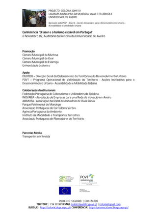 PROJECTO ‘CICLORIA 2009/10’
                      CAMARAS MUNICIPAIS DA MURTOSA, OVAR E ESTARREJA E
                      UNIVERSIDADE DE AVEIRO

                      Aprovado pelo POVT - Eixo IX – Acções Inovadoras para o Desenvolvimento Urbano -
                      Acessibilidade e Mobilidade Urbana


Conferência ‘O lazer e o turismo ciclável em Portugal’
6 Novembro 09, Auditório da Reitoria da Universidade de Aveiro



Promoção
Câmara Municipal da Murtosa
Câmara Municipal de Ovar
Câmara Municipal de Estarreja
Universidade de Aveiro

Apoio
DGOTDU – Direcção Geral do Ordenamento do Território e do Desenvolvimento Urbano
POVT – Programa Operacional de Valorização do Território - Acções Inovadoras para o
Desenvolvimento Urbano - Acessibilidade e Mobilidade Urbana

Colaborações Institucionais
Federação Portuguesa de Cicloturismo e Utilizadores da Bicicleta
INOVARIA - Associação de Empresas para uma Rede de Inovação em Aveiro
ABIMOTA - Associação Nacional das Indústrias de Duas Rodas
Parque Patrimonial do Mondego
Associação Portuguesa de Corredores Verdes
Agência Portuguesa do Ambiente
Instituto da Mobilidade e Transportes Terrestres
Associação Portuguesa de Planeadores do Território



Parcerias Media
Transportes em Revista




                                PROJECTO ‘CICLORIA’ | CONTACTOS
         TELEFONE | 234 372499 EMAIL mobiciclavel@csjp.ua.pt | cicloria@gmail.com
    BLOGUE | http://cicloria.blogs.sapo.pt/ CONFERÊNCIA| http://turismociclavel.blogs.sapo.pt/
 