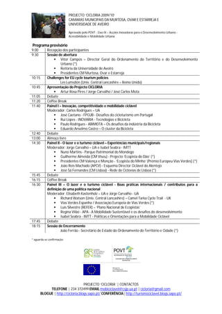 PROJECTO ‘CICLORIA 2009/10’
                           CAMARAS MUNICIPAIS DA MURTOSA, OVAR E ESTARREJA E
                           UNIVERSIDADE DE AVEIRO

                           Aprovado pelo POVT - Eixo IX – Acções Inovadoras para o Desenvolvimento Urbano -
                           Acessibilidade e Mobilidade Urbana

Programa provisório
9:00        Recepção dos participantes
9:30        Sessão de abertura
                 Vítor Campos – Director Geral do Ordenamento do Território e do Desenvolvimento
                      Urbano (*)
                 Reitoria da Universidade de Aveiro
                 Presidentes CM Murtosa, Ovar e Estarreja
10:15       Challenges for EU cycle tourism policies
                      Les Lumsdon (Univ. Central Lancashire – Reino Unido)
10:45       Apresentação do Projecto CICLORIA
                 Artur Rosa Pires / Jorge Carvalho / José Carlos Mota
11:05       Debate
11:20       Coffee Break
11:40       Painel I – Inovação, competitividade e mobilidade ciclável
            Moderador: Carlos Rodrigues – UA
                 José Caetano - FPCUB - Desafios do cicloturismo em Portugal
                 Rui Lopes - INOVARIA - Tecnologias e Bicicleta
                 Paulo Rodrigues - ABIMOTA – Os desafios da indústria da Bicicleta
                 Eduardo Anselmo Castro – O cluster da Bicicleta
12:40       Debate
13:00       Almoço livre
14:30       Painel II - O lazer e o turismo ciclável – Experiências municipais/regionais
            Moderador: Jorge Carvalho – UA e Isabel Seabra - IMTT
                 Nuno Martins - Parque Patrimonial do Mondego
                 Guilherme Almeida (CM Viseu) - Projecto ‘Ecopista do Dão’ (*)
                 Presidentes CM Valença e Monção - ‘Ecopista do Minho’ (Prémio Europeu Vias Verdes) (*)
                 João Reis Machado (APCV) - Esquema Director Ciclável do Alentejo
                 José Sá Fernandes (CM Lisboa) - Rede de Ciclovias de Lisboa (*)
15:45       Debate
16:15       Coffee Break
16:30       Painel III – O lazer e o turismo ciclável - Boas práticas internacionais / contributos para a
            definição de uma política nacional
            Moderador: Elisabeth Kastenholz – UA e Jorge Carvalho - UA
                 Richard Watson (Univ. Central Lancashire) – Camel Tarka Cycle Trail - UK
                 Vias Verdes Espanha / Associação Europeia de Vias Verdes (*)
                 Luís Silvestre (REFER) – ‘Plano Nacional de Ecopistas’
                 Regina Vilão - APA - A Mobilidade Sustentável e os desafios do desenvolvimento
                 Isabel Seabra - IMTT - Políticas e Orientações para a Mobilidade Ciclável
17:45       Debate
18:15       Sessão de Encerramento
                      João Ferrão - Secretário de Estado do Ordenamento do Território e Cidade (*)

* aguarda-se confirmação




                                    PROJECTO ‘CICLORIA’ | CONTACTOS
             TELEFONE | 234 372499 EMAIL mobiciclavel@csjp.ua.pt | cicloria@gmail.com
        BLOGUE | http://cicloria.blogs.sapo.pt/ CONFERÊNCIA| http://turismociclavel.blogs.sapo.pt/
 