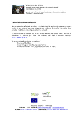PROJECTO ‘CICLORIA 2009/10’
                       CAMARAS MUNICIPAIS DA MURTOSA, OVAR E ESTARREJA E
                       UNIVERSIDADE DE AVEIRO

                       Aprovado pelo POVT - Eixo IX – Acções Inovadoras para o Desenvolvimento Urbano -
                       Acessibilidade e Mobilidade Urbana




Convite para apresentação de posters

A organização da conferência convida os investigadores e/ou profissionais a apresentarem um
poster de um projecto, plano ou programa que estejam a desenvolver no âmbito desta
temática (mobilidade ciclável ligada ao turismo ou lazer).

O poster deverá ser enviado até ao dia 30 de Outubro por correio para a morada da
conferência e também por email (em formato pdf) para o seguinte endereço:
mobiciclavel@csjp.ua.pt.

As características do poster são as seguintes:
        Dimensões: 50 x 70 cm
        Língua: Português, Espanhol, Inglês ou Francês
        Informação a constar: nome, organização, contactos do autor;




                                 PROJECTO ‘CICLORIA’ | CONTACTOS
          TELEFONE | 234 372499 EMAIL mobiciclavel@csjp.ua.pt | cicloria@gmail.com
     BLOGUE | http://cicloria.blogs.sapo.pt/ CONFERÊNCIA| http://turismociclavel.blogs.sapo.pt/
 