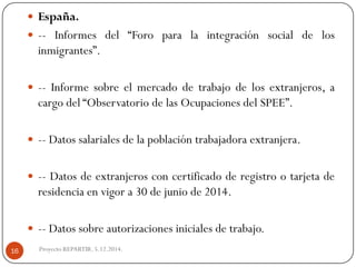 España. 
--Informesdel“Foroparalaintegraciónsocialdelosinmigrantes”. 
--Informesobreelmercadodetrabajodelosextranjeros,acargodel“ObservatoriodelasOcupacionesdelSPEE”. 
--Datossalarialesdelapoblacióntrabajadoraextranjera. 
--Datosdeextranjerosconcertificadoderegistrootarjetaderesidenciaenvigora30dejuniode2014. 
--Datossobreautorizacionesinicialesdetrabajo. 
Proyecto REPARTIR. 5.12.2014. 16  