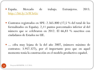 España.Mercadodetrabajo.Extranjeros.2013. http://bit.ly/1rW3eGc 
ContratosregistradosenSPE:2.565.800(17,5%deltotaldelosformalizadosenEspaña).2,11puntosporcentualesinferioraldelnúmeroquesecelebraronen2012.El66,83%suscritosconciudadanosdeEstadosnoUE. 
...ciframuylejanadeladelaño2007,(númeromáximodecontratos:3.957.327),porelimportantepesoqueenaquelmomentoteníalaconstrucciónenelmodeloproductivoespañol. 
Proyecto REPARTIR. 5.12.2014. 18  
