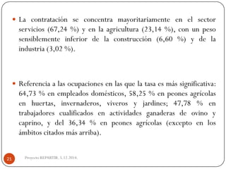 Lacontrataciónseconcentramayoritariamenteenelsectorservicios(67,24%)yenlaagricultura(23,14%),conunpesosensiblementeinferiordelaconstrucción(6,60%)ydelaindustria(3,02%). 
Referenciaalasocupacionesenlasquelatasaesmássignificativa: 64,73%enempleadosdomésticos,58,25%enpeonesagrícolasenhuertas,invernaderos,viverosyjardines;47,78%entrabajadorescualificadosenactividadesganaderasdeovinoycaprino,ydel36,34%enpeonesagrícolas(exceptoenlosámbitoscitadosmásarriba). 
Proyecto REPARTIR. 5.12.2014. 21  