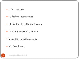 Proyecto REPARTIR. 5.12.2014. 
I.Introducción 
II.Ámbitointernacional. 
III.ÁmbitodelaUniónEuropea. 
IV.Ámbitoespañolycatalán. 
V.Ámbitoespecificocatalán. 
VI.Conclusión. 3  