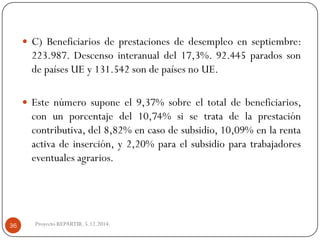 C)Beneficiariosdeprestacionesdedesempleoenseptiembre: 223.987.Descensointeranualdel17,3%.92.445paradossondepaísesUEy131.542sondepaísesnoUE. 
Estenúmerosuponeel9,37%sobreeltotaldebeneficiarios, conunporcentajedel10,74%sisetratadelaprestacióncontributiva,del8,82%encasodesubsidio,10,09%enlarentaactivadeinserción,y2,20%paraelsubsidioparatrabajadoreseventualesagrarios. 
Proyecto REPARTIR. 5.12.2014. 36  