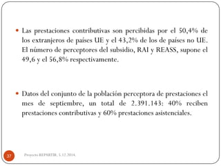Lasprestacionescontributivassonpercibidasporel50,4%delosextranjerosdepaísesUEyel43,2%delosdepaísesnoUE. Elnúmerodeperceptoresdelsubsidio,RAIyREASS,suponeel49,6yel56,8%respectivamente. 
Datosdelconjuntodelapoblaciónperceptoradeprestacioneselmesdeseptiembre,untotalde2.391.143:40%recibenprestacionescontributivasy60%prestacionesasistenciales. 
Proyecto REPARTIR. 5.12.2014. 37  
