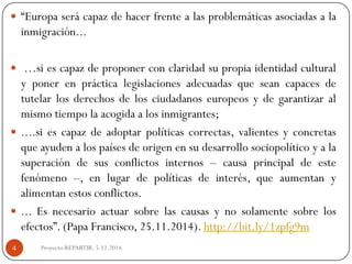 “Europaserácapazdehacerfrentealasproblemáticasasociadasalainmigración... 
…siescapazdeproponerconclaridadsupropiaidentidadculturalyponerenprácticalegislacionesadecuadasqueseancapacesdetutelarlosderechosdelosciudadanoseuropeosydegarantizaralmismotiempolaacogidaalosinmigrantes; 
....siescapazdeadoptarpolíticascorrectas,valientesyconcretasqueayudenalospaísesdeorigenensudesarrollosociopolíticoyalasuperacióndesusconflictosinternos–causaprincipaldeestefenómeno–,enlugardepolíticasdeinterés,queaumentanyalimentanestosconflictos. 
...Esnecesarioactuarsobrelascausasynosolamentesobrelosefectos”.(PapaFrancisco,25.11.2014).http://bit.ly/1zpfg9m 
Proyecto REPARTIR. 5.12.2014. 4  