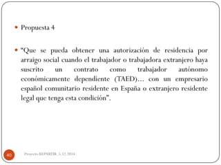 Proyecto REPARTIR. 5.12.2014. 
Propuesta4 
“Quesepuedaobtenerunaautorizaciónderesidenciaporarraigosocialcuandoeltrabajadorotrabajadoraextranjerohayasuscritouncontratocomotrabajadorautónomoeconómicamentedependiente(TAED)...conunempresarioespañolcomunitarioresidenteenEspañaoextranjeroresidentelegalquetengaestacondición”. 40  