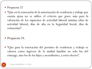 Proyecto REPARTIR. 5.12.2014. 
Propuesta22 
“Queenlarenovacióndelaautorizaciónderesidenciaytrabajoporcuentaajenanoseutiliceelcriterioquegravemásparalavaloracióndelossupuestosdeactividadlaboralmínima(díasdeactividadlaboral,díasdealtaenlaSeguridadSocial,díasdecotización)”. 
Propuesta24. 
“Queparalarenovacióndelpermisoderesidenciaytrabajosevalorencomoingresosdelaunidadfamiliarnosololosdelcónyuge,sinolosdeloshijosyascendientes,aestosefectos”. 41  
