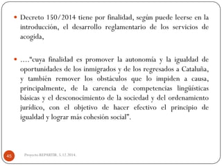 Decreto150/2014tieneporfinalidad,segúnpuedeleerseenlaintroducción,eldesarrolloreglamentariodelosserviciosdeacogida, 
....“cuyafinalidadespromoverlaautonomíaylaigualdaddeoportunidadesdelosinmigradosydelosregresadosaCataluña, ytambiénremoverlosobstáculosqueloimpidenacausa, principalmente,delacarenciadecompetenciaslingüísticasbásicasyeldesconocimientodelasociedadydelordenamientojurídico,conelobjetivodehacerefectivoelprincipiodeigualdadylograrmáscohesiónsocial”. 
Proyecto REPARTIR. 5.12.2014. 45  