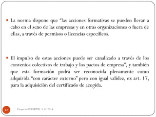 Lanormadisponeque“lasaccionesformativassepuedenllevaracaboenelsenodelasempresasyenotrasorganizacionesofueradeellas,atravésdepermisosolicenciasespecíficos. 
Elimpulsodeestasaccionespuedesercanalizadoatravésdelosconvenioscolectivosdetrabajoylospactosdeempresa”,ytambiénqueestaformaciónpodráserreconocidaplenamentecomoadquirida“concarácterexterno”peroconigualvalidez,exart.17, paralaadquisicióndelcertificadodeacogida. 
Proyecto REPARTIR. 5.12.2014. 47  