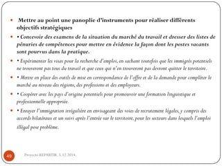 Mettre au point une panoplie d’instruments pour réaliser différents objectifs stratégiques 
• Concevoir des examens de la situation du marché du travail et dresser des listes de pénuries de compétences pour mettre en évidence la façon dont les postes vacants sont pourvus dans la pratique. 
• Expérimenter les visas pour la recherche d’emploi, en sachant toutefois que les immigrés potentiels ne trouveront pas tous du travail et que ceux qui n’en trouveront pas devront quitter le territoire. 
• Mettre en place des outils de mise en correspondance de l’offre et de la demande pour compléter le marché au niveau des régions, des professions et des employeurs. 
• Coopérer avec les pays d’origine potentiels pour promouvoir une formation linguistique et professionnelle appropriée. 
• Enrayer l’immigration irrégulière en envisageant des voies de recrutement légales, y compris des accords bilatéraux et un suivi après l’entrée sur le territoire, pour les secteurs dans lesquels l’emploi illégal pose problème. 
Proyecto REPARTIR. 5.12.2014. 49  