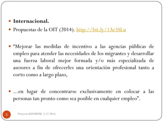 Internacional. 
PropuestasdelaOIT(2014).http://bit.ly/1Ar3SLu 
“Mejorarlasmedidasdeincentivoalasagenciaspúblicasdeempleoparaatenderlasnecesidadesdelosmigrantesydesarrollarunafuerzalaboralmejorformaday/omásespecializadadeasesoresafindeofrecerlesunaorientaciónprofesionaltantoacortocomoalargoplazo, 
...enlugardeconcentrarseexclusivamenteencolocaralaspersonastanprontocomoseaposibleencualquierempleo”. 
Proyecto REPARTIR. 5.12.2014. 
5  
