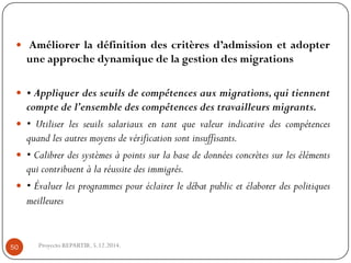 Améliorerladéfinitiondescritèresd’admissionetadopteruneapprochedynamiquedelagestiondesmigrations 
•Appliquerdesseuilsdecompétencesauxmigrations,quitiennentcomptedel’ensembledescompétencesdestravailleursmigrants. 
•Utiliserlesseuilssalariauxentantquevaleurindicativedescompétencesquandlesautresmoyensdevérificationsontinsuffisants. 
•Calibrerdessystèmesàpointssurlabasededonnéesconcrètessurlesélémentsquicontribuentàlaréussitedesimmigrés. 
•Évaluerlesprogrammespouréclairerledébatpublicetélaborerdespolitiquesmeilleures 
Proyecto REPARTIR. 5.12.2014. 50  