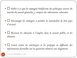 Veilleràcequelesimmigrésbénéficientdespolitiquesactivesdumarchédutravailgénérales,ycomprisdessubventionssalariales. 
Encouragerlesimmigrésàprendrelanationalitédeleurpaysd’accueil. 
Recenserlesobstaclesàl’emploidanslesecteurpublic,etleséliminer. 
Luttercontrelesstéréotypesetlespréjugésendiffusantdesinformationsfactuellessurlesquestionsrelativesauxmigrations 
Proyecto REPARTIR. 5.12.2014. 53  