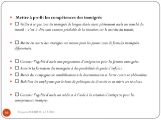 Mettre à profit les compétences des immigrés 
Veiller à ce que tous les immigrés de longue durée aient pleinement accès au marché du travail –c’est-à-dire sans examen préalable de la situation sur le marché du travail. 
Mettre en oeuvre des stratégies sur mesure pour les jeunes issus de familles immigrées défavorisées. 
Garantir l’égalité d’accès aux programmes d’intégration pour les femmes immigrées. 
Assortir la formation des immigrées à des possibilités de garde d’enfants. 
Mener des campagnes de sensibilisation à la discrimination et lutter contre ce phénomène. 
Mobiliser les employeurs par le biais de politiques de diversité et en suivre les résultats. 
Garantir l’égalité d’accès au crédit et à l’aide à la création d’entreprise pour les entrepreneurs immigrés. 
Proyecto REPARTIR. 5.12.2014. 56  