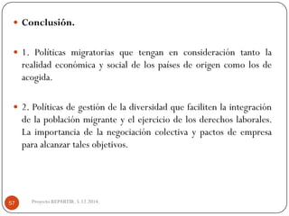 Conclusión. 
1.Políticasmigratoriasquetenganenconsideracióntantolarealidadeconómicaysocialdelospaísesdeorigencomolosdeacogida. 
2.Políticasdegestióndeladiversidadquefacilitenlaintegracióndelapoblaciónmigranteyelejerciciodelosderechoslaborales. Laimportanciadelanegociacióncolectivaypactosdeempresaparaalcanzartalesobjetivos. 
Proyecto REPARTIR. 5.12.2014. 57  