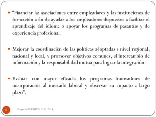 “Financiarlasasociacionesentreempleadoresylasinstitucionesdeformaciónafindeayudaralosempleadoresdispuestosafacilitarelaprendizajedelidiomaoapoyarlosprogramasdepasantíasydeexperienciaprofesional. 
Mejorarlacoordinacióndelaspolíticasadoptadasanivelregional, nacionalylocal,ypromoverobjetivoscomunes,elintercambiodeinformaciónylaresponsabilidadmutuaparalograrlaintegración. 
Evaluarconmayoreficacialosprogramasinnovadoresdeincorporaciónalmercadolaboralyobservarsuimpactoalargoplazo”. 
Proyecto REPARTIR. 5.12.2014. 
6  