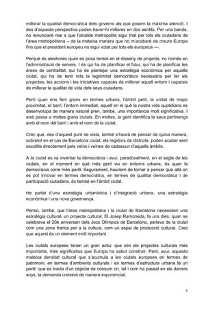 millorar la qualitat democràtica dels governs als que posem la màxima atenció. I
des d’aquesta perspectiva poden haver-hi millores en dos sentits. Per una banda,
no renunciaré mai a que l’alcalde metropolità sigui triat per tots els ciutadans de
l’àrea metropolitana – de la mateixa manera que no m’acabaré de creure Europa
fins que el president europeu no sigui votat per tots els europeus —.

Perquè és aleshores quan es posa tensió en el disseny de projecte, no només en
l’administració de serveis. I és qui ha de planificar el futur, qui ha de planificar les
àrees de centralitat, qui ha de plantejar una estratègia econòmica per aquella
ciutat, qui ha de tenir tota la legitimitat democràtica necessària per fer els
projectes, les accions i les iniciatives capaces de millorar aquell entorn i capaces
de millorar la qualitat de vida dels seus ciutadans.

Però quan ens fem grans en termes urbans, l’àmbit petit, la unitat de major
proximitat, el barri, l’entorn immediat, aquell en el què la nostra vida quotidiana es
desenvolupa de manera natural pren, també, una importància molt significativa. I
això passa a moltes grans ciutats. En moltes, la gent identifica la seva pertinença
amb el nom del barri i amb el nom de la ciutat.

Crec que, des d’aquest punt de vista, també s’haurà de pensar de quina manera,
sobretot en el cas de Barcelona ciutat, els regidors de districte, poden acabar sent
escollits directament pels veïns i veïnes de cadascun d’aquells àmbits.

A la ciutat es va inventar la democràcia i avui, paradoxalment, en el segle de les
ciutats, en el moment en què més gent viu en entorns urbans, és quan la
democràcia corre més perill. Segurament, hauríem de tornar a pensar que allà on
es pot innovar en termes democràtics, en termes de qualitat democràtica i de
participació ciutadana, és també en l’àmbit ciutat.

He parlat d’una estratègia urbanística i d’integració urbana, una estratègia
econòmica i una nova governança.

Penso, també, que l’àrea metropolitana i la ciutat de Barcelona necessiten una
estratègia cultural, un projecte cultural. El Josep Ramoneda, fa uns dies, quan se
celebrava el 20è aniversari dels Jocs Olímpics de Barcelona, parlava de la ciutat
com una zona franca per a la cultura, com un espai de producció cultural. Crec
que aquest és un element molt important.

Les ciutats europees tenen un gran actiu: que són els projectes culturals més
importants, més significatius que Europa ha sabut construir. Però, avui, aquesta
mateixa densitat cultural que s’acumula a les ciutats europees en termes de
patrimoni, en termes d’ambients culturals i en termes d’estructura urbana té un
perill: que es tracta d’un objecte de consum on, tal i com ha passat en els darrers
anys, la demanda creixerà de manera exponencial.


                                                                                       6
 