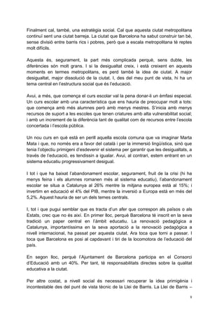 Finalment cal, també, una estratègia social. Cal que aquesta ciutat metropolitana
continuï sent una ciutat barreja. La ciutat que Barcelona ha sabut construir tan bé,
sense divisió entre barris rics i pobres, però que a escala metropolitana té reptes
molt difícils.

Aquesta és, segurament, la part més complicada perquè, sens dubte, les
diferències són molt grans. I si la desigualtat creix, i està creixent en aquests
moments en termes metropolitans, es perd també la idea de ciutat. A major
desigualtat, major dissolució de la ciutat. I, des del meu punt de vista, hi ha un
tema central en l’estructura social que és l’educació.

Avui, a més, que comença el curs escolar val la pena donar-li un èmfasi especial.
Un curs escolar amb una característica que ens hauria de preocupar molt a tots:
que comença amb més alumnes però amb menys mestres. S’inicia amb menys
recursos de suport a les escoles que tenen criatures amb alta vulnerabilitat social;
i amb un increment de la diferència tant de qualitat com de recursos entre l’escola
concertada i l’escola pública.

Un nou curs en què està en perill aquella escola comuna que va imaginar Marta
Mata i que, no només era a favor del català i per la immersió lingüística, sinó que
tenia l’objectiu primigeni d’esdevenir el sistema per garantir que les desigualtats, a
través de l’educació, es tendissin a igualar. Avui, al contrari, estem entrant en un
sistema educatiu progressivament desigual.

I tot i que ha baixat l’abandonament escolar, segurament, fruit de la crisi (hi ha
menys feina i els alumnes romanen més al sistema educatiu), l’abandonament
escolar se situa a Catalunya al 26% mentre la mitjana europea està al 15%; i
invertim en educació el 4% del PIB, mentre la inversió a Europa està en més del
5,2%. Aquest hauria de ser un dels temes centrals.

I, tot i que pugui semblar que es tracta d’un afer que correspon als països o als
Estats, crec que no és així. En primer lloc, perquè Barcelona té inscrit en la seva
tradició un paper central en l’àmbit educatiu. La renovació pedagògica a
Catalunya, importantíssima en la seva aportació a la renovació pedagògica a
nivell internacional, ha passat per aquesta ciutat. Ara toca que torni a passar. I
toca que Barcelona es posi al capdavant i tiri de la locomotora de l’educació del
país.

En segon lloc, perquè l’Ajuntament de Barcelona participa en el Consorci
d’Educació amb un 40%. Per tant, té responsabilitats directes sobre la qualitat
educativa a la ciutat.

Per altre costat, a nivell social és necessari recuperar la idea primigènia i
incontestable des del punt de vista tècnic de la Llei de Barris. La Llei de Barris –

                                                                                     8
 
