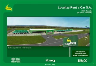 Localiza Rent a Car S.A.
                                                                                3Q08 Results
                                                                          (R$ million - USGAAP)




Confins airport branch – Belo Horizonte


                                                                        24h reservation
                                                                      0800 979 2000
                                                                     www.localiza.com



                                                                                                  1
                                          November, 2008
 