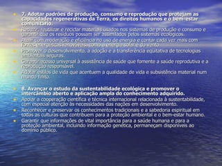 7. Adotar padrões de produção, consumo e reprodução que protejam as capacidades regenerativas da Terra, os direitos humanos e o bem-estar comunitário. Reduzir, reutilizar e reciclar materiais usados nos sistemas de produção e consumo e garantir que os resíduos possam ser assimilados pelos sistemas ecológicos.  Atuar com moderação e eficiência no uso de energia e contar cada vez mais com fontes energéticas renováveis, como a energia solar e do vento.  Promover o desenvolvimento, a adoção e a transferência eqüitativa de tecnologias ambientais seguras.  Garantir acesso universal à assistência de saúde que fomente a saúde reprodutiva e a reprodução responsável.  Adotar estilos de vida que acentuem a qualidade de vida e subsistência material num mundo finito. 8. Avançar o estudo da sustentabilidade ecológica e promover o intercâmbio aberto e aplicação ampla do conhecimento adquirido. Apoiar a cooperação científica e técnica internacional relacionada à sustentabilidade, com especial atenção às necessidades das nações em desenvolvimento.  Reconhecer e preservar os conhecimentos tradicionais e a sabedoria espiritual em todas as culturas que contribuem para a proteção ambiental e o bem-estar humano.  Garantir que informações de vital importância para a saúde humana e para a proteção ambiental, incluindo informação genética, permaneçam disponíveis ao domínio público.  