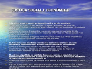 JUSTIÇA SOCIAL E ECONÔMICA 9. Erradicar a pobreza como um imperativo ético, social e ambiental. Garantir o direito à água potável, ao ar puro, à segurança alimentar, aos solos não contaminados, ao abrigo e saneamento seguro, alocando os recursos nacionais e internacionais demandados.  Prover cada ser humano de educação e recursos para assegurar uma condição de vida sustentável e proporcionar seguro social e segurança coletiva aos que não são capazes de se manter por conta própria.  Reconhecer os ignorados, proteger os vulneráveis, servir àqueles que sofrem e habilitá-los a desenvolverem suas capacidades e alcançarem suas aspirações.  10. Garantir que as atividades e instituições econômicas em todos os níveis promovam o desenvolvimento humano de forma eqüitativa e sustentável. Promover a distribuição eqüitativa da riqueza dentro das e entre as nações.  Incrementar os recursos intelectuais, financeiros, técnicos e sociais das nações em desenvolvimento e liberá-las de dívidas internacionais onerosas.  11. Afirmar a igualdade e a eqüidade dos gêneros como pré-requisitos para o desenvolvimento sustentável e assegurar o acesso universal à educação, assistência de saúde e às oportunidades econômicas. Assegurar os direitos humanos das mulheres e das meninas e acabar com toda violência contra elas.  Promover a participação ativa das mulheres em todos os aspectos da vida econômica, política, civil, social e cultural como parceiras plenas e paritárias, tomadoras de decisão, líderes e beneficiárias.  Fortalecer as famílias e garantir a segurança e o carinho de todos os membros da família.  12. Defender, sem discriminação, os direitos de todas as pessoas a um ambiente natural e social capaz de assegurar a dignidade humana, a saúde corporal e o bem-estar espiritual, com especial atenção aos direitos dos povos indígenas e minorias. Eliminar a discriminação em todas as suas formas, como as baseadas em raça, cor, gênero, orientação sexual, religião, idioma e origem nacional, étnica ou social.  Afirmar o direito dos povos indígenas à sua espiritualidade, conhecimentos, terras e recursos, assim como às suas práticas relacionadas com condições de vida sustentáveis.  Honrar e apoiar os jovens das nossas comunidades, habilitando-os a cumprir seu papel essencial na criação de sociedades sustentáveis.  Proteger e restaurar lugares notáveis pelo significado cultural e espiritual.  