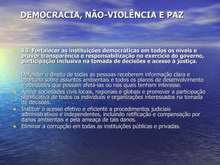 DEMOCRACIA, NÃO-VIOLÊNCIA E PAZ 13. Fortalecer as instituições democráticas em todos os níveis e prover transparência e responsabilização no exercício do governo, participação inclusiva na tomada de decisões e acesso à justiça. Defender o direito de todas as pessoas receberem informação clara e oportuna sobre assuntos ambientais e todos os planos de desenvolvimento e atividades que possam afetá-las ou nos quais tenham interesse.  Apoiar sociedades civis locais, regionais e globais e promover a participação significativa de todos os indivíduos e organizações interessados na tomada de decisões.  Instituir o acesso efetivo e eficiente a procedimentos judiciais administrativos e independentes, incluindo retificação e compensação por danos ambientais e pela ameaça de tais danos.  Eliminar a corrupção em todas as instituições públicas e privadas.  