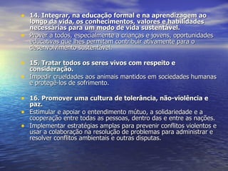 14. Integrar, na educação formal e na aprendizagem ao longo da vida, os conhecimentos, valores e habilidades necessárias para um modo de vida sustentável. Prover a todos, especialmente a crianças e jovens, oportunidades educativas que lhes permitam contribuir ativamente para o desenvolvimento sustentável.  15. Tratar todos os seres vivos com respeito e consideração. Impedir crueldades aos animais mantidos em sociedades humanas e protegê-los de sofrimento.  16. Promover uma cultura de tolerância, não-violência e paz. Estimular e apoiar o entendimento mútuo, a solidariedade e a cooperação entre todas as pessoas, dentro das e entre as nações.  Implementar estratégias amplas para prevenir conflitos violentos e usar a colaboração na resolução de problemas para administrar e resolver conflitos ambientais e outras disputas.  
