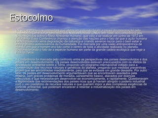 Estocolmo Os sérios problemas ambientais que afetavam o mundo foram a causa da convocação pela Assembléia Geral da Organização das Nações Unidas (ONU), em 1968, da Conferência das Nações Unidas sobre o Meio Ambiente Humano, que veio a se realizar em junho de 1972 em Estocolmo. Essa Conferência chamou a atenção das nações para o fato de que a ação humana estava causando séria degradação da natureza e criando severos riscos para o bem estar e para a própria sobrevivência da humanidade. Foi marcada por uma visão antropocêntrica de mundo, em que o homem era tido como o centro de toda a atividade realizada no planeta, desconsiderando o fato de a espécie humana ser parte da grande cadeia ecológica que rege a vida na Terra.  A Conferência foi marcada pelo confronto entre as perspectivas dos países desenvolvidos e dos países em desenvolvimento. Os países desenvolvidos estavam preocupados com os efeitos da devastação ambiental sobre a Terra, propondo um programa internacional voltado para a Conservação dos recursos naturais e genéticos do planeta, pregando que medidas preventivas teriam que ser encontradas imediatamente, para que se evitasse um grande desastre. Por outro lado, os países em desenvolvimento argumentavam que se encontravam assolados pela miséria, com graves problemas de moradia, saneamento básico, atacados por doenças infecciosas e que necessitavam desenvolver-se economicamente, e rapidamente. Questionavam a legitimidade das recomendações dos países ricos que já haviam atingido o poderio industrial com o uso predatório de recursos naturais e que queriam impor a eles complexas exigências de controle ambiental, que poderiam encarecer e retardar a industrialização dos países em desenvolvimento.    