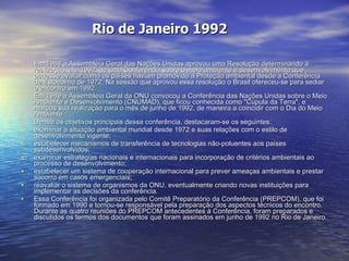 Rio de Janeiro 1992 Em 1988 a Assembléia Geral das Nações Unidas aprovou uma Resolução determinando à realização, até 1992, de uma Conferência sobre o meio ambiente e desenvolvimento que pudesse avaliar como os países haviam promovido a Proteção ambiental desde a Conferência de Estocolmo de 1972. Na sessão que aprovou essa resolução o Brasil ofereceu-se para sediar o encontro em 1992.  Em 1989 a Assembléia Geral da ONU convocou a Conferência das Nações Unidas sobre o Meio Ambiente e Desenvolvimento (CNUMAD), que ficou conhecida como "Cúpula da Terra", e marcou sua realização para o mês de junho de 1992, de maneira a coincidir com o Dia do Meio Ambiente.  Dentre os objetivos principais dessa conferência, destacaram-se os seguintes:  examinar a situação ambiental mundial desde 1972 e suas relações com o estilo de desenvolvimento vigente;  estabelecer mecanismos de transferência de tecnologias não-poluentes aos países subdesenvolvidos;  examinar estratégias nacionais e internacionais para incorporação de critérios ambientais ao processo de desenvolvimento;  estabelecer um sistema de cooperação internacional para prever ameaças ambientais e prestar socorro em casos emergenciais;  reavaliar o sistema de organismos da ONU, eventualmente criando novas instituições para implementar as decisões da conferência.  Essa Conferência foi organizada pelo Comitê Preparatório da Conferência (PREPCOM), que foi formado em 1990 e tornou-se responsável pela preparação dos aspectos técnicos do encontro. Durante as quatro reuniões do PREPCOM antecedentes à Conferência, foram preparados e discutidos os termos dos documentos que foram assinados em junho de 1992 no Rio de Janeiro.  